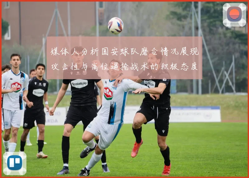 媒体人分析国安球队磨合情况展现攻击性与高位逼抢战术的积极态度