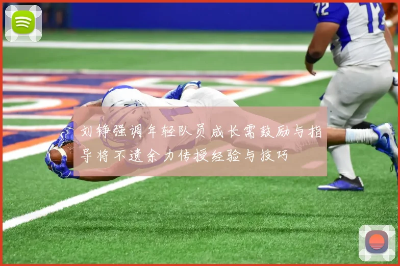 刘铮强调年轻队员成长需鼓励与指导将不遗余力传授经验与技巧