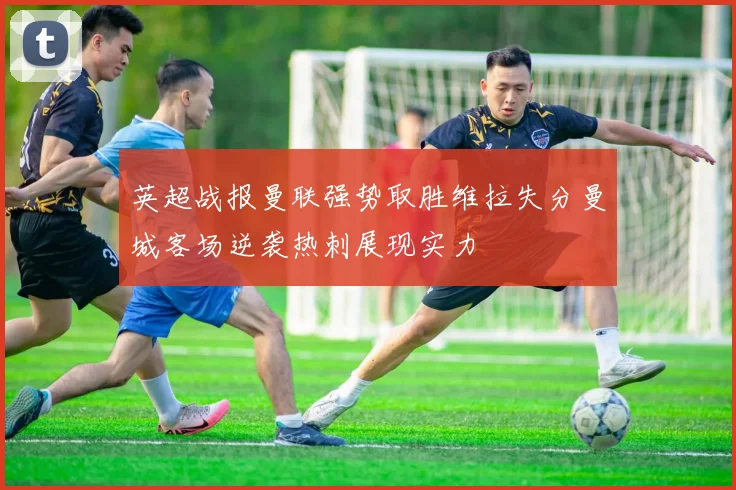 英超战报曼联强势取胜维拉失分曼城客场逆袭热刺展现实力