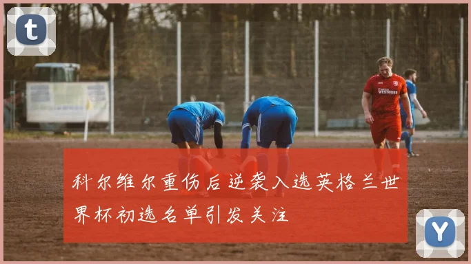 科尔维尔重伤后逆袭入选英格兰世界杯初选名单引发关注