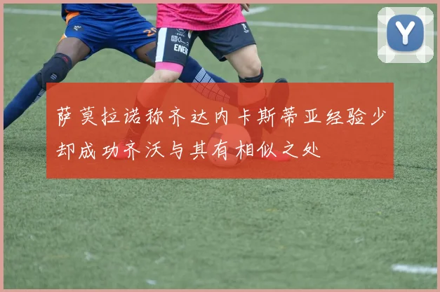 萨莫拉诺称齐达内卡斯蒂亚经验少却成功齐沃与其有相似之处