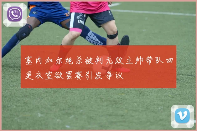 塞内加尔绝杀被判无效主帅带队回更衣室欲罢赛引发争议