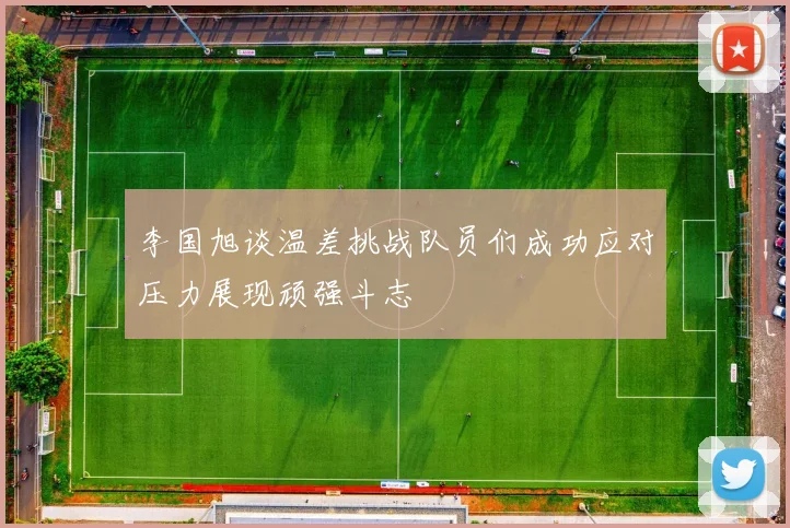 李国旭谈温差挑战队员们成功应对压力展现顽强斗志