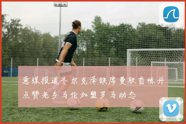 意媒报道齐尔克泽缺席曼联首练并点赞老乡马伦加盟罗马动态
