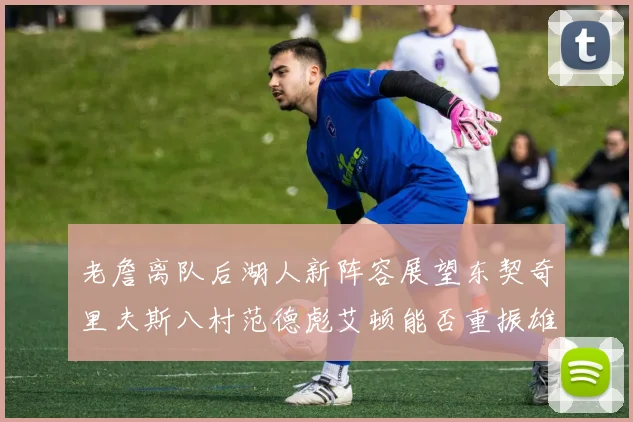 老詹离队后湖人新阵容展望东契奇里夫斯八村范德彪艾顿能否重振雄风