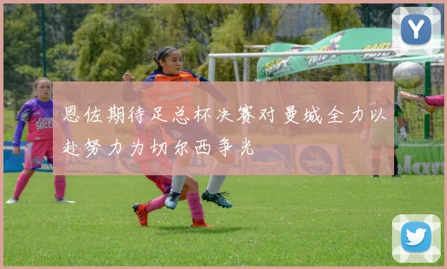 恩佐期待足总杯决赛对曼城全力以赴努力为切尔西争光
