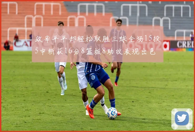 效率平平却轻松取胜三球全场15投5中斩获16分8篮板8助攻表现出色