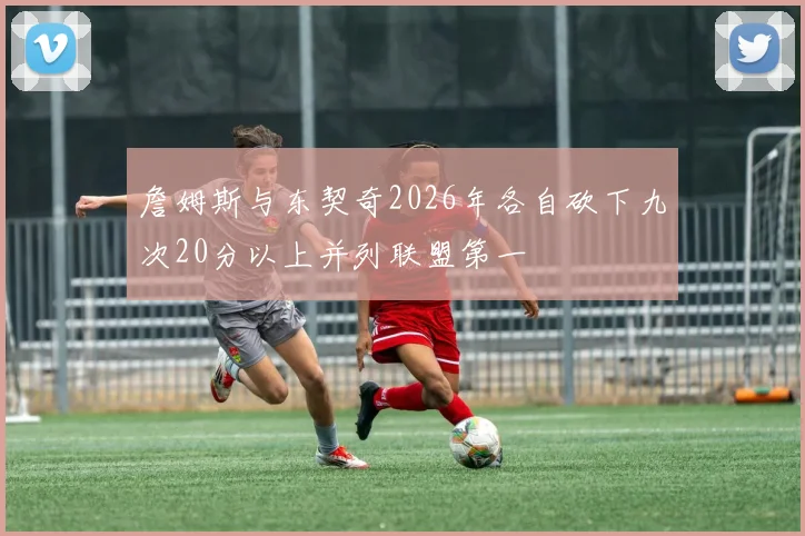 詹姆斯与东契奇2026年各自砍下九次20分以上并列联盟第一