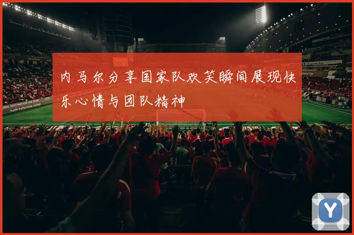 内马尔分享国家队欢笑瞬间展现快乐心情与团队精神