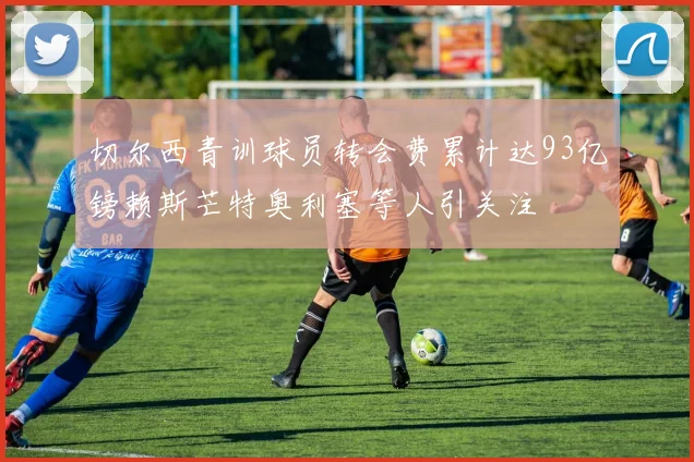 切尔西青训球员转会费累计达93亿镑赖斯芒特奥利塞等人引关注