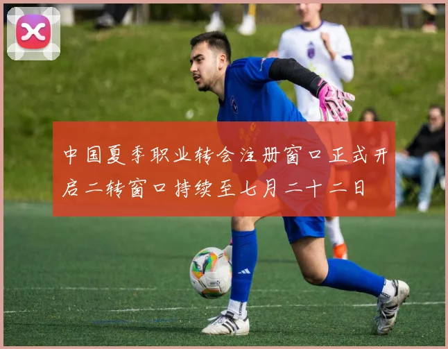 中国夏季职业转会注册窗口正式开启二转窗口持续至七月二十二日