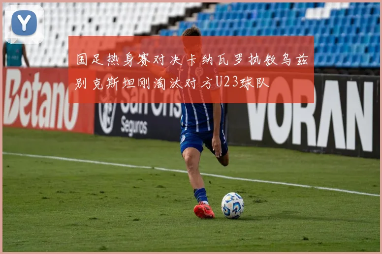 国足热身赛对决卡纳瓦罗执教乌兹别克斯坦刚淘汰对方U23球队