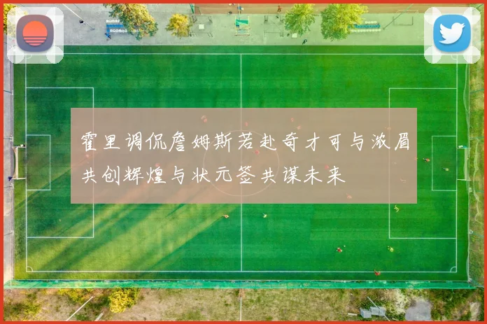 霍里调侃詹姆斯若赴奇才可与浓眉共创辉煌与状元签共谋未来