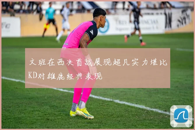 文班在西决首战展现超凡实力堪比KD对雄鹿经典表现