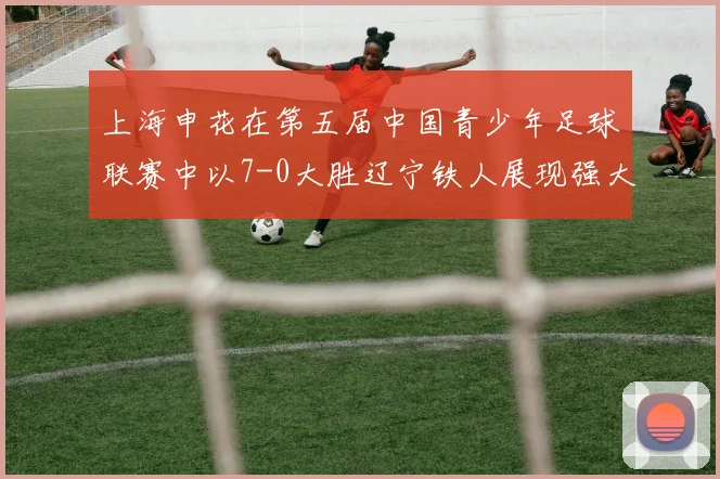 上海申花在第五届中国青少年足球联赛中以7-0大胜辽宁铁人展现强大实力